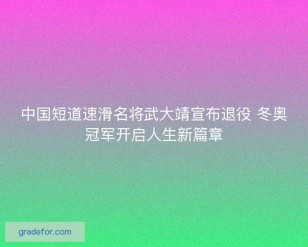 中国短道速滑名将武大靖宣布退役 冬奥冠军开启人生新篇章